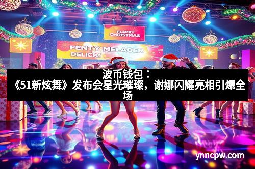 波币钱包：《51新炫舞》发布会星光璀璨，谢娜闪耀亮相引爆全场