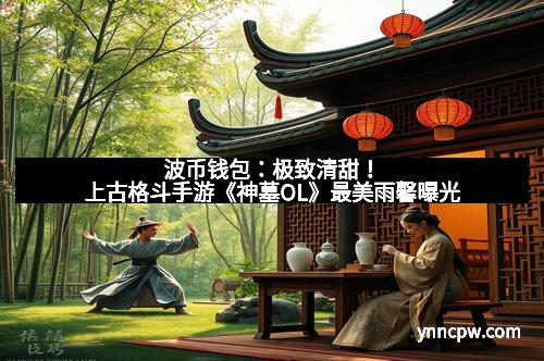 波币钱包：极致清甜！上古格斗手游《神墓OL》最美雨馨曝光